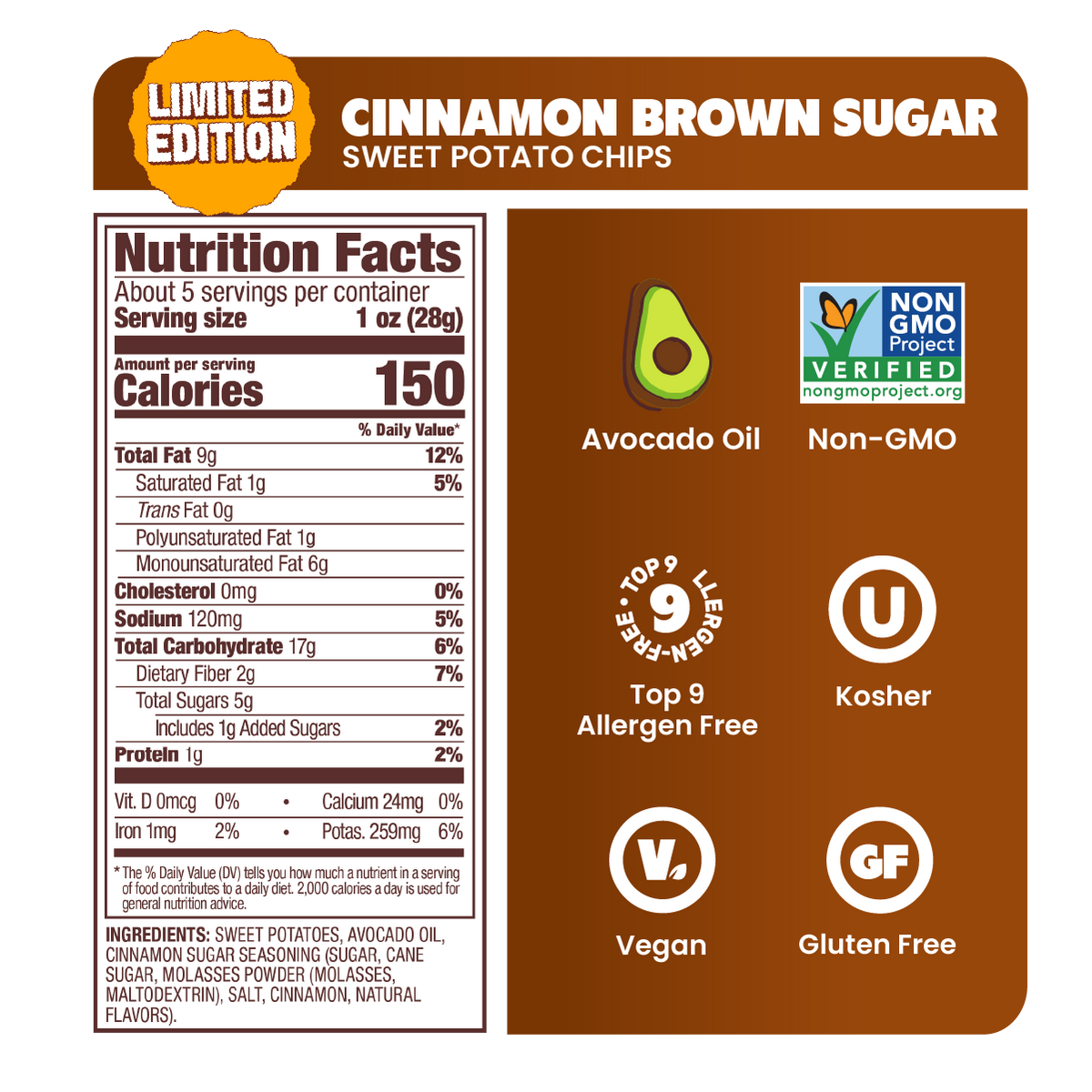 CINNAMON BROWN SUGAR, Nutrition Facts, About 5 servings per container, Serving size 1 oz (28g), Amount per serving, Calories 150, Total Fat 9g 12%, Saturated Fat 1g 5%, Trans Fat 0g, Polyunsaturated Fat 1g, Monounsaturated Fat 6g, Cholesterol 0mg 0%, Sodium 120mg 5%, Total Carbohydrate 17g 6%, Dietary Fiber 2g 7%, Total Sugars 5g, Includes 1g Added Sugars 2%, Protein 1g 2%, Vit. D 0mcg 0%, Calcium 24mg 0%, Iron 1mg 2%, Potas. 259mg 6%, INGREDIENTS: SWEET POTATOES, AVOCADO OIL, CINNAMON SUGAR SEASONING
